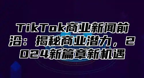 TikTok商业新闻前沿：揭秘商业潜力，2025新篇章新机遇
