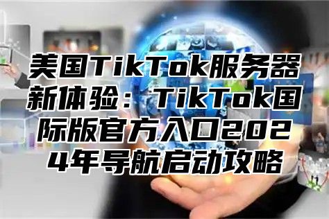 美国TikTok服务器新体验：TikTok国际版官方入口2025年导航启动攻略