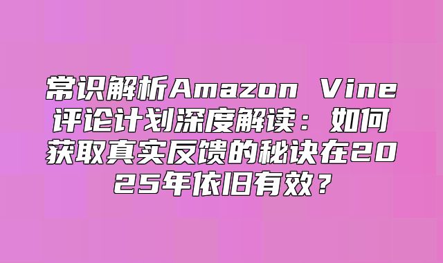 常识解析Amazon Vine评论计划深度解读：如何获取真实反馈的秘诀在2025年依旧有效？