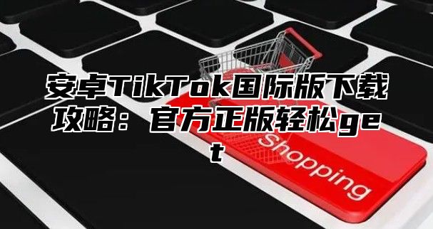 安卓TikTok国际版下载攻略：官方正版轻松get