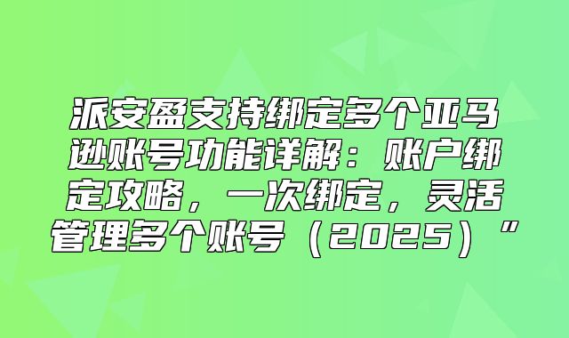 派安盈支持绑定多个亚马逊账号功能详解：账户绑定攻略，一次绑定，灵活管理多个账号2025”