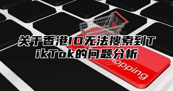 关于香港ID无法搜索到TikTok的问题分析