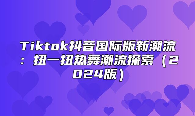 Tiktok抖音国际版新潮流：扭一扭热舞潮流探索2025版