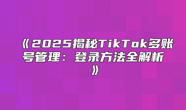 2025揭秘TikTok多账号管理：登录方法全解析