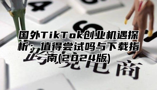 国外TikTok创业机遇探析：值得尝试吗与下载指南(2025版)
