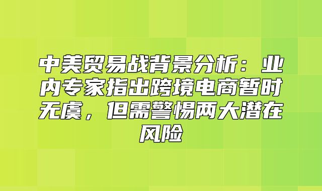 中美贸易战背景分析：业内专家指出跨境电商暂时无虞，但需警惕两大潜在风险