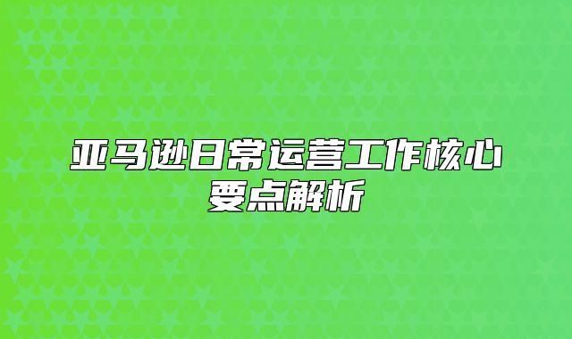 亚马逊日常运营工作核心要点解析