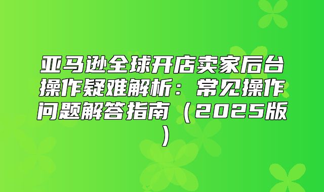 亚马逊全球开店卖家后台操作疑难解析：常见操作问题解答指南2025版