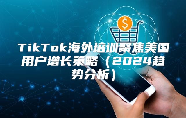 TikTok海外培训聚焦美国用户增长策略2025趋势分析