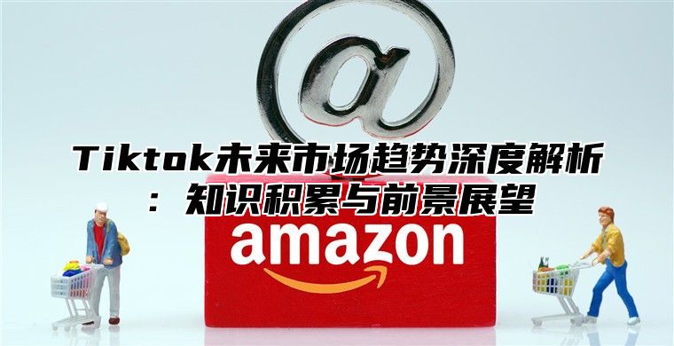 Tiktok未来市场趋势深度解析：知识积累与前景展望