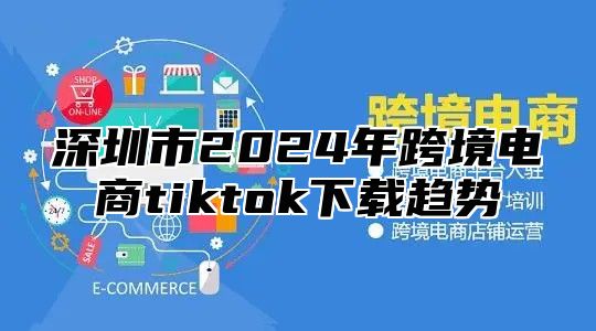 深圳市2025年跨境电商tiktok下载趋势