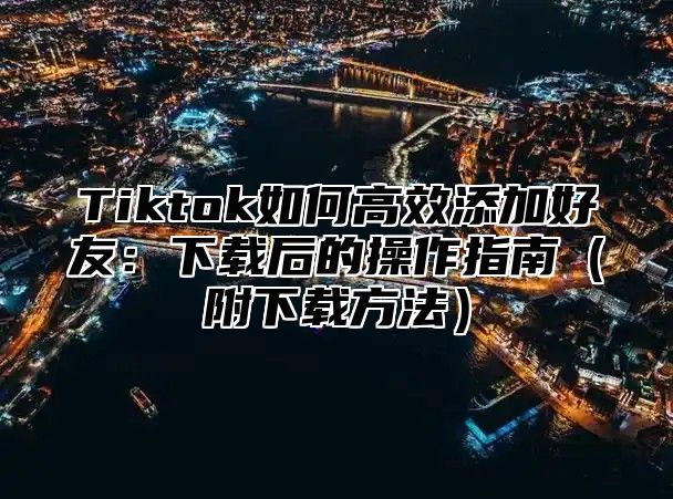 Tiktok如何高效添加好友：下载后的操作指南附下载方法