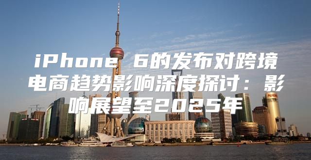 iPhone 6的发布对跨境电商趋势影响深度探讨：影响展望至2025年