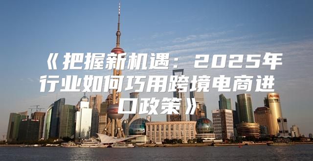 把握新机遇：2025年行业如何巧用跨境电商进口政策