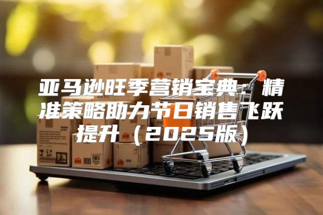 亚马逊旺季营销宝典：精准策略助力节日销售飞跃提升2025版