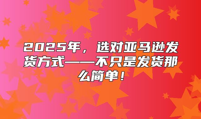 2025年，选对亚马逊发货方式——不只是发货那么简单！