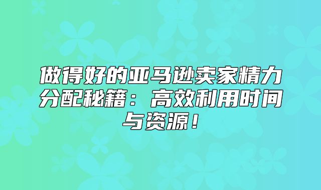 做得好的亚马逊卖家精力分配秘籍：高效利用时间与资源！