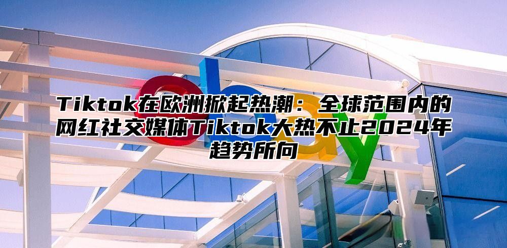 Tiktok在欧洲掀起热潮：全球范围内的网红社交媒体Tiktok大热不止2025年趋势所向