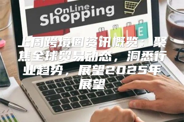 上周跨境圈资讯概览：聚焦全球贸易动态，洞悉行业趋势，展望2025年展望