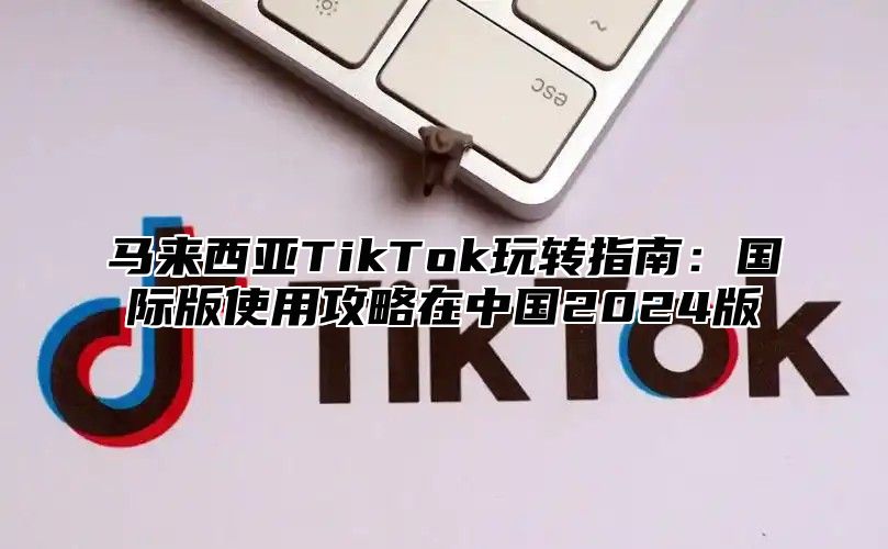 马来西亚TikTok玩转指南：国际版使用攻略在中国2025版