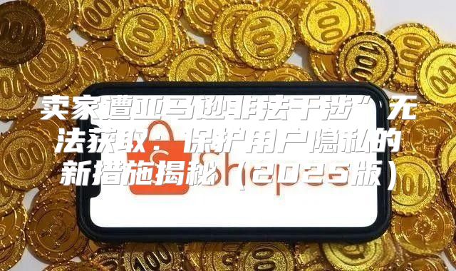 卖家遭亚马逊非法干涉”无法获取：保护用户隐私的新措施揭秘2025版