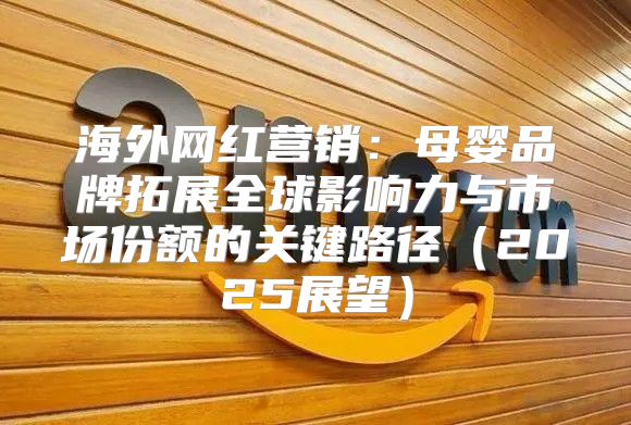海外网红营销：母婴品牌拓展全球影响力与市场份额的关键路径2025展望
