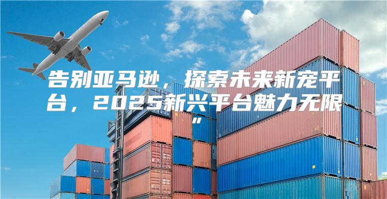 告别亚马逊，探索未来新宠平台，2025新兴平台魅力无限”
