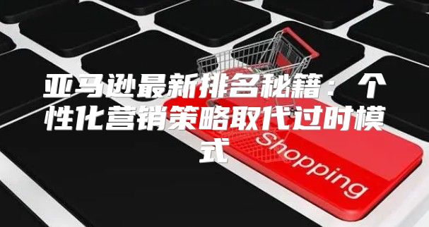 亚马逊最新排名秘籍：个性化营销策略取代过时模式