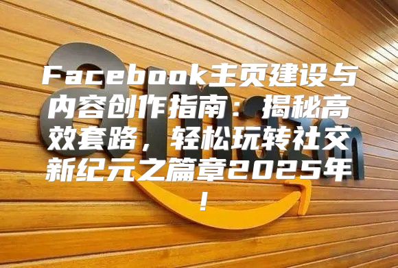 Facebook主页建设与内容创作指南：揭秘高效套路，轻松玩转社交新纪元之篇章2025年！