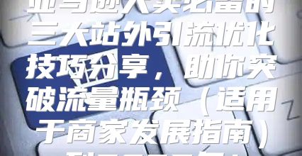 亚马逊大卖必备的三大站外引流优化技巧分享，助你突破流量瓶颈适用于商家发展指南到2025年！