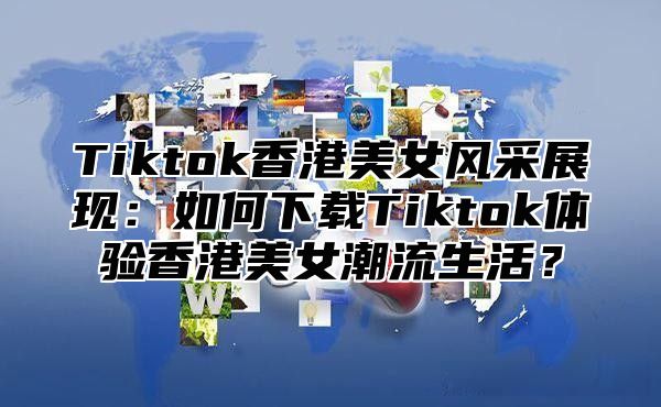 Tiktok香港美女风采展现：如何下载Tiktok体验香港美女潮流生活？
