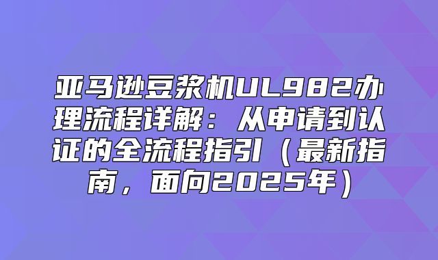 亚马逊豆浆机UL982办理流程详解：从申请到认证的全流程指引最新指南，面向2025年