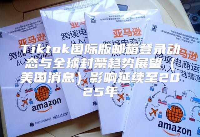Tiktok国际版邮箱登录动态与全球封禁趋势展望美国消息影响延续至2025年