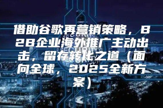 借助谷歌再营销策略，B2B企业海外推广主动出击，留存转化之道面向全球，2025全新方案