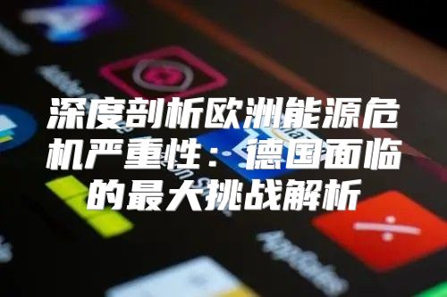 深度剖析欧洲能源危机严重性：德国面临的最大挑战解析