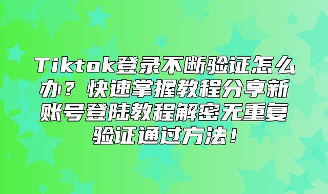Tiktok登录不断验证怎么办？快速掌握教程分享新账号登陆教程解密无重复验证通过方法！