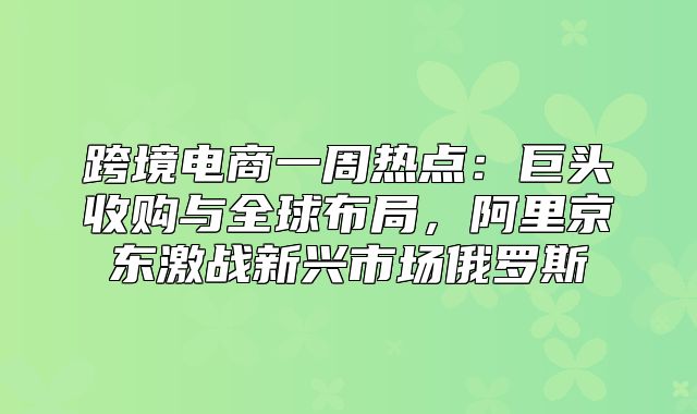 跨境电商一周热点：巨头收购与全球布局，阿里京东激战新兴市场俄罗斯