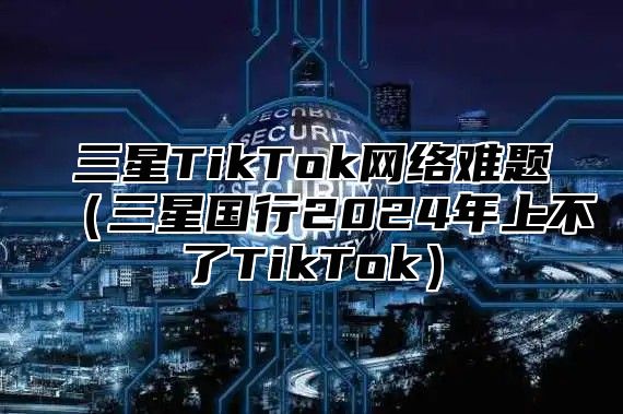 三星TikTok网络难题三星国行2025年上不了TikTok