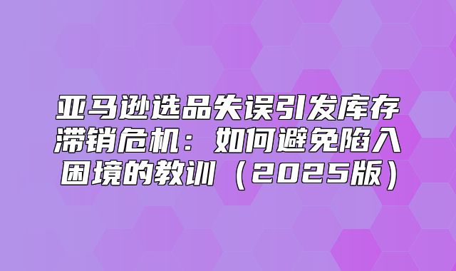 亚马逊选品失误引发库存滞销危机：如何避免陷入困境的教训2025版