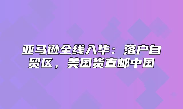 亚马逊全线入华：落户自贸区，美国货直邮中国