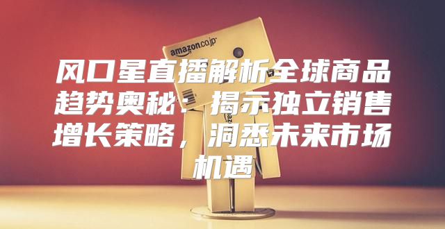 风口星直播解析全球商品趋势奥秘：揭示独立销售增长策略，洞悉未来市场机遇