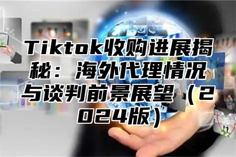 Tiktok收购进展揭秘：海外代理情况与谈判前景展望2025版