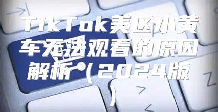 TikTok美区小黄车无法观看的原因解析2025版