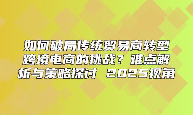 如何破局传统贸易商转型跨境电商的挑战？难点解析与策略探讨 2025视角