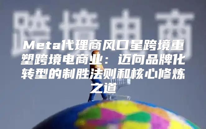 Meta代理商风口星跨境重塑跨境电商业：迈向品牌化转型的制胜法则和核心修炼之道
