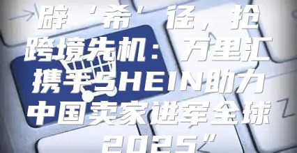 辟‘希’径，抢跨境先机：万里汇携手SHEIN助力中国卖家进军全球 2025”