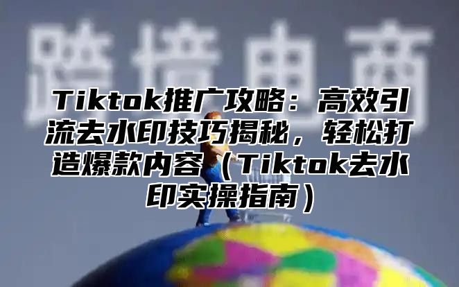 Tiktok推广攻略：高效引流去水印技巧揭秘，轻松打造爆款内容Tiktok去水印实操指南