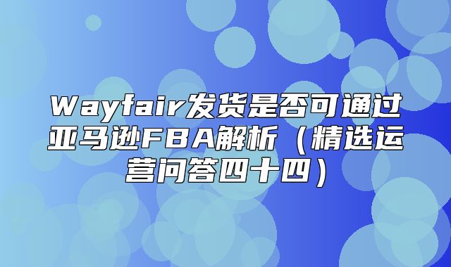 Wayfair发货是否可通过亚马逊FBA解析精选运营问答四十四