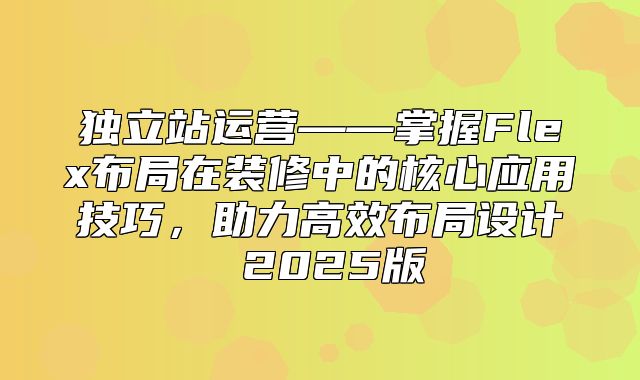 独立站运营——掌握Flex布局在装修中的核心应用技巧，助力高效布局设计 2025版