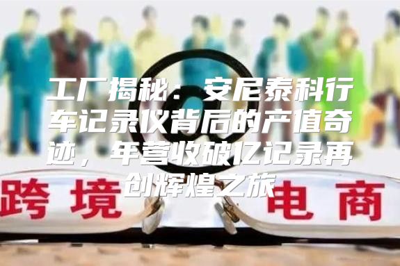 工厂揭秘：安尼泰科行车记录仪背后的产值奇迹，年营收破亿记录再创辉煌之旅